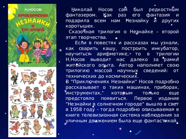  Николай Носов сам был редкостным фантазером. Как раз его фантазия и подарила всем нам Незнайку и других коротышек.  Сказочная трилогия о Незнайке – второй этап творчества.  Если в повестях и рассказах мы узнали, как сварить кашу, построить инкубатор, научиться арифметике, то в трилогии Н.Носов выводит нас далеко за рамки житейского опыта. Автор наполняет свою трилогию массой научных сведений: от технических до космических. В 