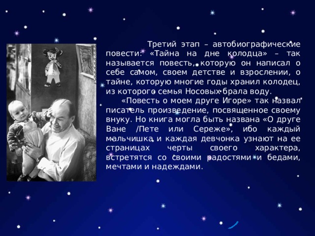 Третий этап – автобиографические повести: «Тайна на дне колодца» – так называется повесть, которую он написал о себе самом, своем детстве и взрослении, о тайне, которую многие годы хранил колодец, из которого семья Носовых брала воду.  «Повесть о моем друге Игоре» так назвал писатель произведение, посвященное своему внуку. Но книга могла быть названа «О друге Ване /Пете или Сереже», ибо каждый мальчишка и каждая девчонка узнают на ее страницах черты своего характера, встретятся со своими радостями и бедами, мечтами и надеждами. 