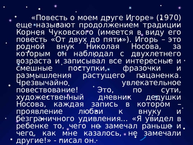  «Повесть о моем друге Игоре» (1970) еще называют продолжением традиции Корнея Чуковского (имеется в виду его повесть «От двух до пяти»). Игорь – это родной внук Николая Носова, за которым он наблюдал с двухлетнего возраста и записывал все интересные и смешные поступки, фразочки и размышления растущего пацаненка. Чрезвычайно увлекательное повествование! Это, по сути, художественный дневник дедушки Носова, каждая запись в котором – проявление любви к внуку и безграничного удивления… «Я увидел в ребенке то, чего не замечал раньше и чего, как мне казалось, не замечали другие!» - писал он. 