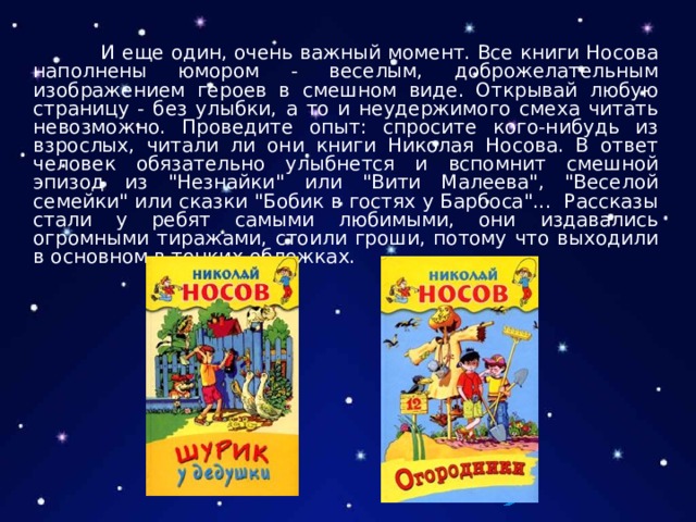  И еще один, очень важный момент. Все книги Носова наполнены юмором - веселым, доброжелательным изображением героев в смешном виде. Открывай любую страницу - без улыбки, а то и неудержимого смеха читать невозможно. Проведите опыт: спросите кого-нибудь из взрослых, читали ли они книги Николая Носова. В ответ человек обязательно улыбнется и вспомнит смешной эпизод из 