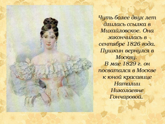 Чуть более двух лет длилась ссылка в Михайловское. Она закончилась в сентябре 1826 года. Пушкин вернулся в Москву. В мае 1829 г. он посватался в Москве к юной красавице Наталии Николаевне Гончаровой. 