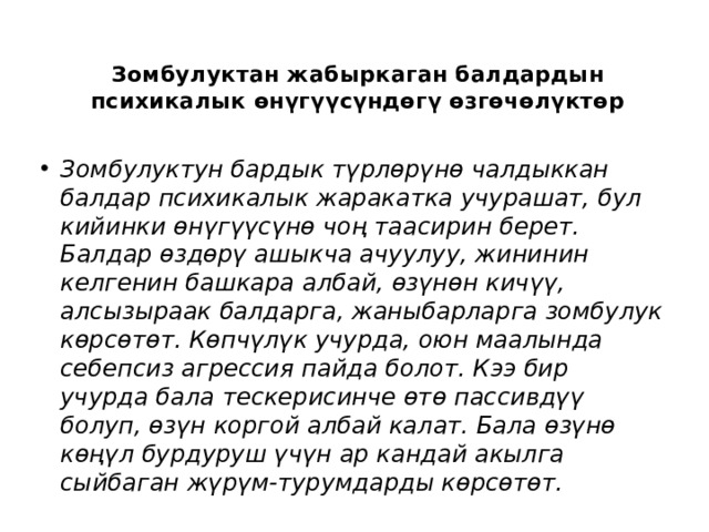 Зомбулуктан жабыркаган балдардын психикалык өнүгүүсүндөгү өзгөчөлүктөр   Зомбулуктун бардык түрлөрүнө чалдыккан балдар психикалык жаракатка учурашат, бул кийинки өнүгүүсүнө чоң таасирин берет. Балдар өздөрү ашыкча ачуулуу, жининин келгенин башкара албай, өзүнөн кичүү, алсызыраак балдарга, жаныбарларга зомбулук көрсөтөт. Көпчүлүк учурда, оюн маалында себепсиз агрессия пайда болот. Кээ бир учурда бала тескерисинче өтө пассивдүү болуп, өзүн коргой албай калат. Бала өзүнө көңүл бурдуруш үчүн ар кандай акылга сыйбаган жүрүм-турумдарды көрсөтөт. 