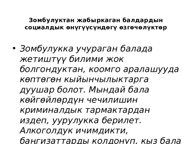 Зомбулуктан жабыркаган балдардын социалдык өнүгүүсүндөгү өзгөчөлүктөр   Зомбулукка учураган балада жетиштүү билими жок болгондуктан, коомго аралашууда көптөгөн кыйынчылыктарга дуушар болот. Мындай бала көйгөйлөрдүн чечилишин криминалдык тармактардан издеп, уурулукка берилет. Алкоголдук ичимдикти, баңгизаттарды колдонуп, кыз бала болсо сойкулук менен алектенип кетиши ыктымал. 