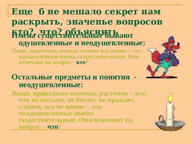 Еще б не мешало секрет нам раскрыть, значенье вопросов кто?, что? объяснить Имена существительные бывают одушевленные и неодушевленные: Люди, животные, птицы, словом все живое – это одушевленные имена существительные. Они отвечают на вопрос - кто ?  Остальные предметы и понятия - неодушевленные: Вещи, природные явления, растения – все, что не ползает. не бегает. не прыгает, словом, все не живое – это неодушевленные имена существительные. Они отвечают на вопрос – что ? 