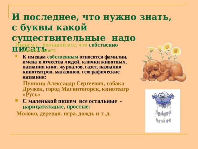 И последнее, что нужно знать, с буквы какой существительные надо писать. Пишем с большой все, что собственно «имя» имеет. К именам собственным относятся фамилии, имена и отчества людей, клички животных, названия книг. журналов, газет, названия кинотеатров, магазинов, географические названия:  Пушкин Александр Сергеевич, собака Дружок, город Магнитогорск, кинотеатр «Русь» С маленькой пишем все остальные - нарицательные, простые:  Молоко, деревня. игра. дождь и т .д. 
