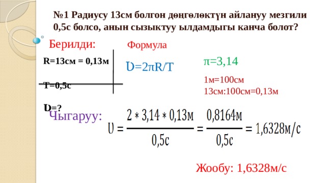 № 1 Радиусу 13см болгон дөңгөлөктүн айлануу мезгили 0,5с болсо, анын сызыктуу ылдамдыгы канча болот? Берилди: Формула π=3,14 Ʋ=2πR/Т  R=13см = 0,13м  Т=0,5с  Ʋ=? 1м=100см 13см:100см=0,13м Чыгаруу: Жообу: 1,6328м/с 
