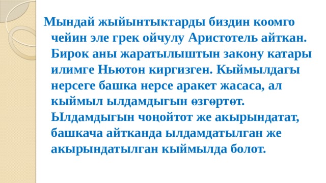 Мындай жыйынтыктарды биздин коомго чейин эле грек ойчулу Аристотель айткан. Бирок аны жаратылыштын закону катары илимге Ньютон киргизген. Кыймылдагы нерсеге башка нерсе аракет жасаса, ал кыймыл ылдамдыгын өзгөртөт. Ылдамдыгын чоңойтот же акырындатат, башкача айтканда ылдамдатылган же акырындатылган кыймылда болот. 