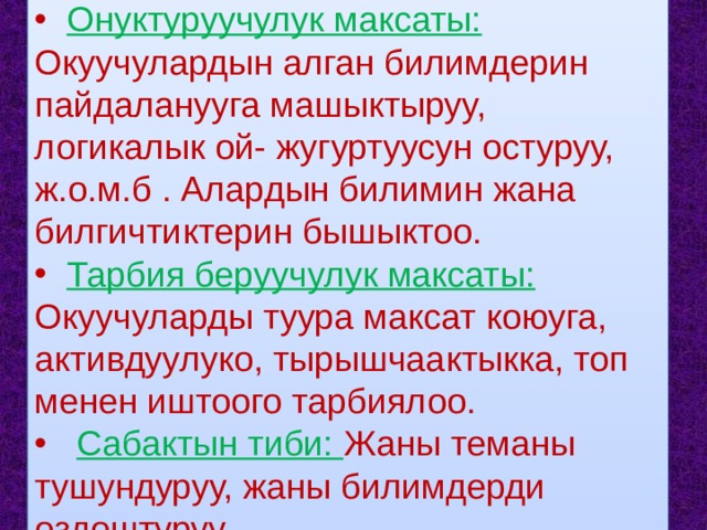  Онуктуруучулук максаты: Окуучулардын алган билимдерин пайдаланууга машыктыруу, логикалык ой- жугуртуусун остуруу, ж.о.м.б . Алардын билимин жана билгичтиктерин бышыктоо.  Тарбия беруучулук максаты: Окуучуларды туура максат коюуга, активдуулуко, тырышчаактыкка, топ менен иштоого тарбиялоо.  Сабактын тиби: Жаны теманы тушундуруу, жаны билимдерди оздоштуруу. 