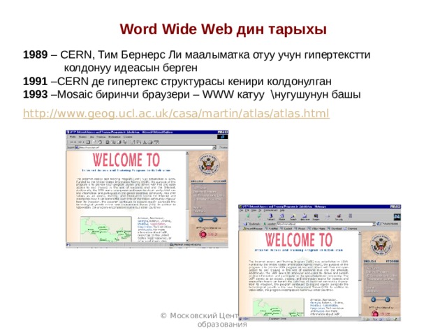 Word Wide Web дин тарыхы 1989 – CERN, Тим Бернерс Ли маалыматка отуу учун гипертекстти  колдонуу идеасын берген 1991 –CERN де гипертекс структурасы кенири колдонулган 1993 –Mosaic биринчи браузери – WWW катуу \ нугушунун башы http://www.geog.ucl.ac.uk/casa/martin/atlas/atlas.html  © Московский Центр Интернет-образования 