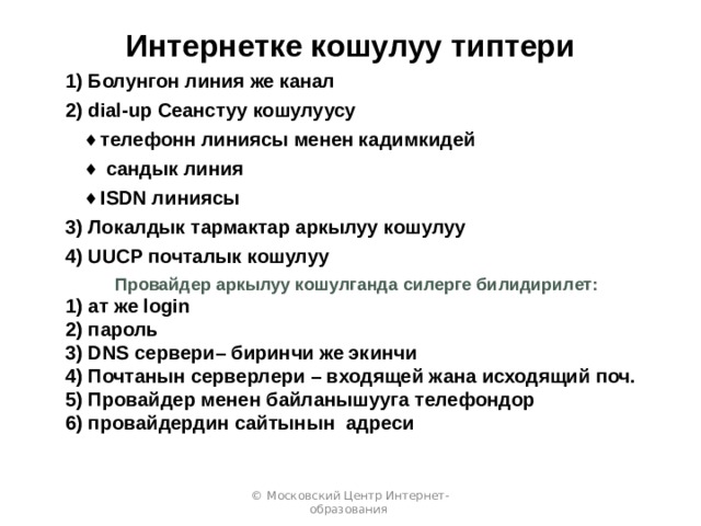 Интернетке кошулуу типтери 1) Болунгон линия же канал 2) dial-up Сеанстуу кошулуусу телефонн линиясы менен кадимкидей  сандык линия ISDN линиясы телефонн линиясы менен кадимкидей  сандык линия ISDN линиясы 3) Локалдык тармактар аркылуу кошулуу 4) UUCP почталык кошулуу Провайдер аркылуу кошулганда силерге билидирилет: 1) ат же login 2) пароль 3) DNS сервери– биринчи же экинчи 4) Почтанын серверлери – входящей жана исходящий поч. 5) Провайдер менен байланышууга телефондор 6) провайдердин сайтынын адреси © Московский Центр Интернет-образования 