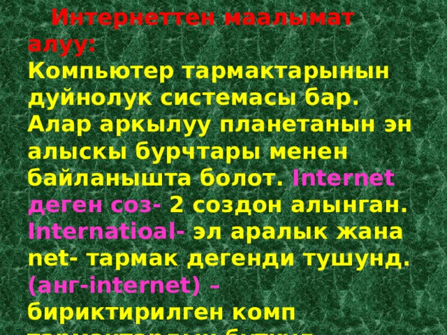  Интернеттен маалымат алуу: Компьютер тармактарынын дуйнолук системасы бар. Алар аркылуу планетанын эн алыскы бурчтары менен байланышта болот. Internet деген соз- 2 создон алынган. Internatioal- эл аралык жана net- тармак дегенди тушунд. (анг-internet) – бириктирилген комп тармактардын буткул дуйнолук желеси д.а.  
