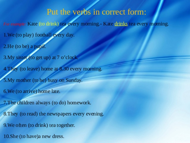  Put the verbs in correct form :   For example: Kate (to drink) tea every morning.- Kate drinks  tea every morning. We (to play) football every day. He (to be) a pupil.   My sister (to get up) at 7 o’clock. They (to leave) home at 8.30 every morning. My mother (to be) busy on Sunday. We (to arrive) home late. The children always (to do) homework. They (to read) the newspapers every evening. We often (to drink) tea together. She (to have)a new dress. 