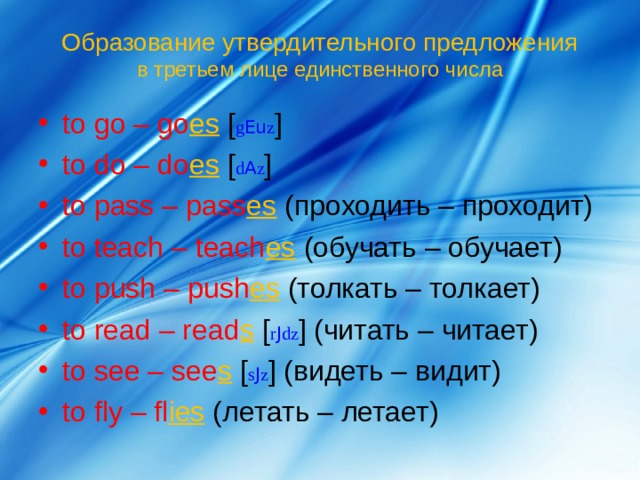 Образование утвердительного предложения  в третьем лице единственного числа to go – go es  [ g Eu z ] to do – do es  [ d A z ] to pass – pass es  ( проходить – проходит) to teach – teach es  ( обучать – обучает) to push – push es  (толкать – толкает) to read – read s  [ r J dz ] (читать – читает) to see – see s  [ s J z ] (видеть – видит) to fly – fl ies  (летать – летает) 