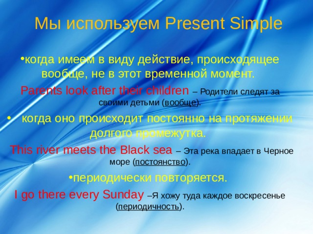  Мы используем Present Simple когда имеем в виду действие, происходящее вообще, не в этот временной момент.  Parents look after their children – Родители следят за своими детьми ( вообще ).  когда оно происходит постоянно на протяжении долгого промежутка.   This river meets the Black sea – Эта река впадает в Черное море ( постоянство ). периодически повторяется.   I go there every Sunday –Я хожу туда каждое воскресенье ( периодичность ). 