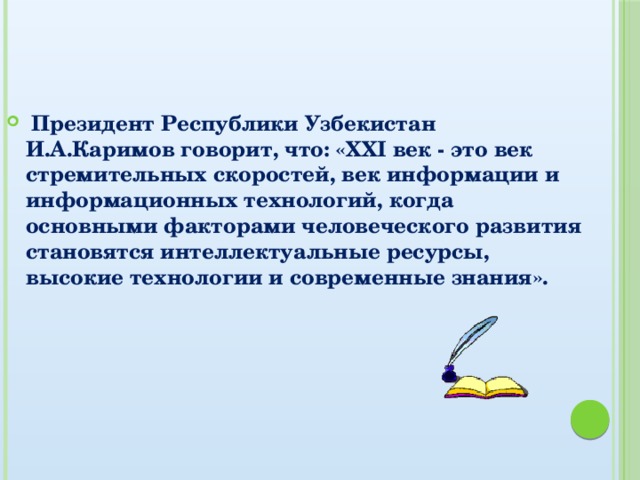 Президент Республики Узбекистан И.А.Каримов говорит, что: «XXI век - это век стремительных скоростей, век информации и информационных технологий, когда основными факторами человеческого развития становятся интеллектуальные ресурсы, высокие технологии и современные знания».