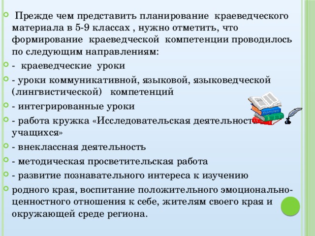 Прежде чем представить планирование краеведческого материала в 5-9 классах , нужно отметить, что формирование краеведческой компетенции проводилось по следующим направлениям: - краеведческие уроки - уроки коммуникативной, языковой, языковедческой (лингвистической) компетенций - интегрированные уроки - работа кружка «Исследовательская деятельность учащихся» - внеклассная деятельность - методическая просветительская работа - развитие познавательного интереса к изучению родного края, воспитание положительного эмоционально-ценностного отношения к себе, жителям своего края и окружающей среде региона.