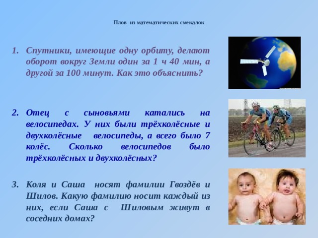  Плов из математических смекалок   Спутники, имеющие одну орбиту, делают оборот вокруг Земли один за 1 ч 40 мин, а другой за 100 минут. Как это объяснить?   Отец с сыновьями катались на велосипедах. У них были трёхколёсные и двухколёсные велосипеды, а всего было 7 колёс. Сколько велосипедов было трёхколёсных и двухколёсных?  Коля и Саша носят фамилии Гвоздёв и Шилов. Какую фамилию носит каждый из них, если Саша с Шиловым живут в соседних домах?   