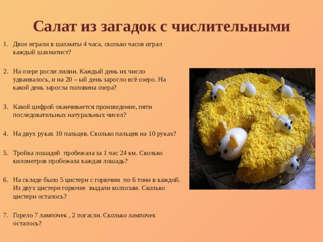Салат из загадок с числительными Двое играли в шахматы 4 часа, сколько часов играл каждый шахматист? На озере росли лилии. Каждый день их число удваивалось, и на 20 – ый день заросло всё озеро. На какой день заросла половина озера? Какой цифрой оканчивается произведение, пяти последовательных натуральных чисел? На двух руках 10 пальцев. Сколько пальцев на 10 руках? Тройка лошадей пробежала за 1 час 24 км. Сколько километров пробежала каждая лошадь? На складе было 5 цистерн с горючим по 6 тонн в каждой. Из двух цистерн горючее выдали колхозам. Сколько цистерн осталось? Горело 7 лампочек , 2 погасли. Сколько лампочек осталось? 