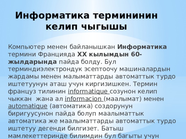 Информатика термининин келип чыгышы Компьютер менен байланышкан Информатика термини Францияда ХХ кылымдын 60-жылдарында пайда болду. Бул терминдиэлектрондук эсептоочу машиналардын жардамы менен малыматтарды автоматтык турдо иштетуунун аташ учун киргизишкен. Термин француз тилинин informatique созунон келип чыккан жана ал informacion (маалымат) менен automatique (автоматика) создорунун биригуусунон пайда болуп маалыматтык автоматика же маалыматтарды автоматтык турдо иштетуу дегенди билгизет. Батыш мамлекеттеринде билимдин бул багыты учун компьютер илими (информатиа) термини колдонулат. 