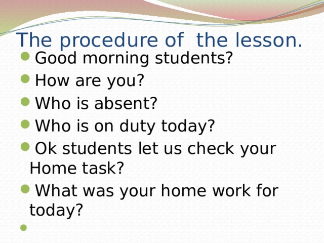 The procedure of the lesson. Good morning students? How are you? Who is absent? Who is on duty today? Ok students let us check your Home task? What was your home work for today?    