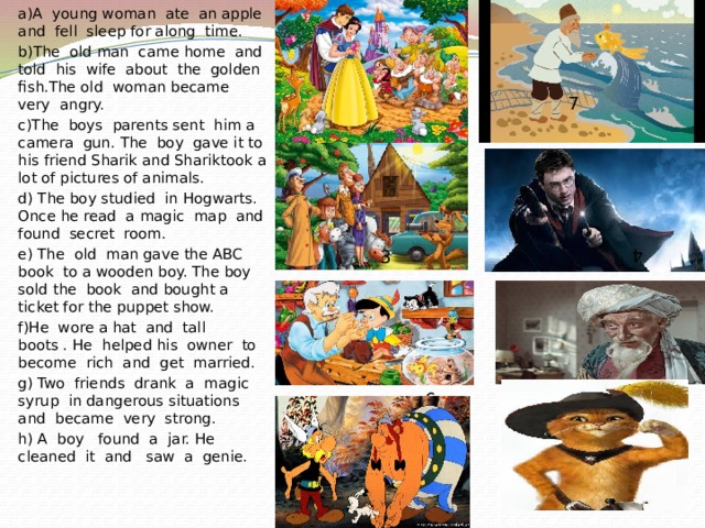 a)A young woman ate an apple and fell sleep for along time. b)The old man came home and told his wife about the golden fish.The old woman became very angry. c)The boys parents sent him a camera gun. The boy gave it to his friend Sharik and Shariktook a lot of pictures of animals. d) The boy studied in Hogwarts. Once he read a magic map and found secret room. e) The old man gave the ABC book to a wooden boy. The boy sold the book and bought a ticket for the puppet show. f)He wore a hat and tall boots . He helped his owner to become rich and get married. g) Two friends drank a magic syrup in dangerous situations and became very strong. h) A boy found a jar. He cleaned it and saw a genie. 2 7 3 4 6 