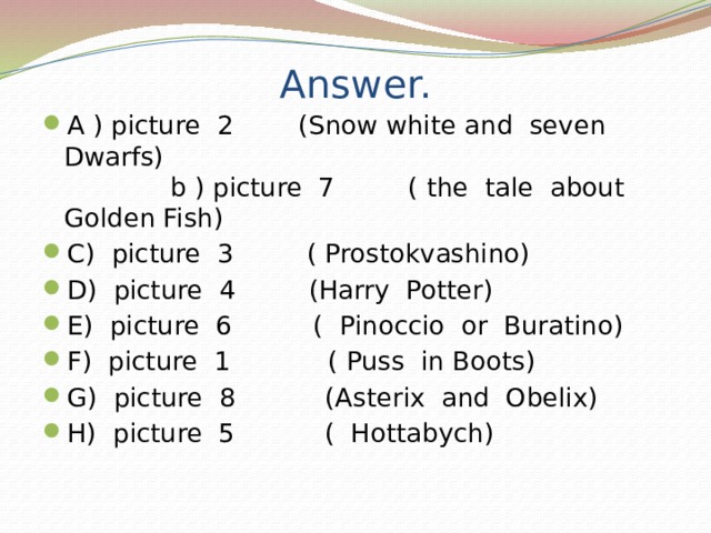 Answer. A ) picture 2 (Snow white and seven Dwarfs) b ) picture 7 ( the tale about Golden Fish) C) picture 3 ( Prostokvashino) D) picture 4 (Harry Potter) E) picture 6 ( Pinoccio or Buratino) F) picture 1 ( Puss in Boots) G) picture 8 (Asterix and Obelix) H) picture 5 ( Hottabych) 