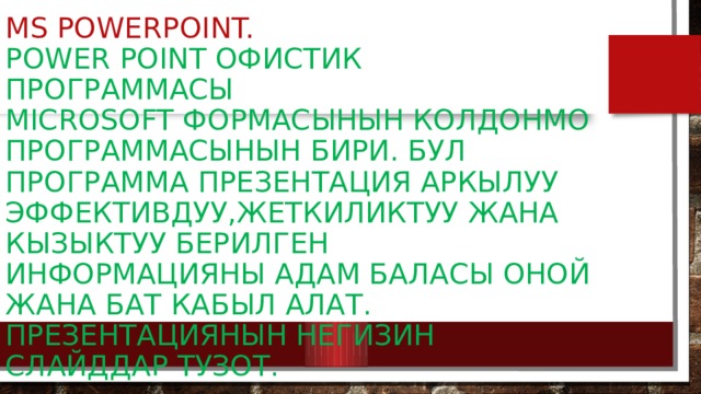 MS PowerPoint.  Power Point офистик программасы  Microsoft формасынын колдонмо  программасынын бири. Бул программа презентация аркылуу эффективдуу,жеткиликтуу Жана кызыктуу берилген информацияны адам баласы оной жана бат кабыл алат. Презентациянын негизин слайддар тузот. 
