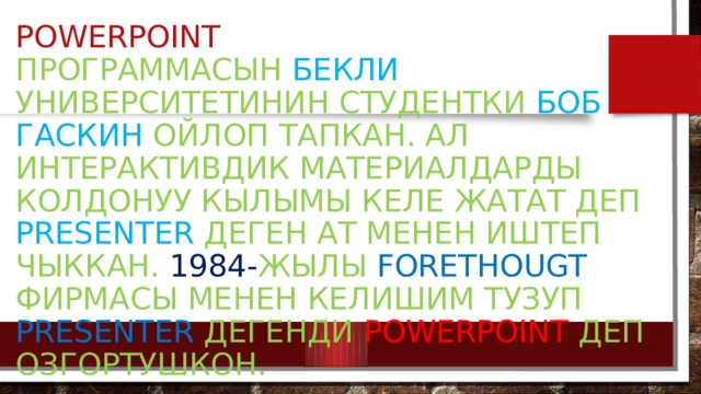 PowerPoint  программасын Бекли университетинин студентки Боб Гаскин ойлоп тапкан. Ал интерактивдик материалдарды колдонуу кылымы келе жатат деп Presenter деген ат менен иштеп чыккан. 1984- жылы Forethougt фирмасы менен келишим тузуп Presenter дегенди PowerPoint деп озгортушкон. 