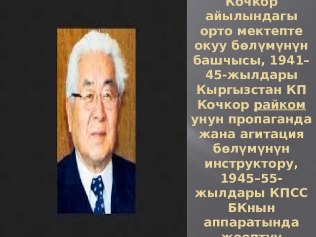 1941-жылы Кочкор айылындагы орто мектепте окуу бөлүмүнүн башчысы, 1941–45-жылдары Кыргызстан КП Кочкор  райком унун пропаганда жана агитация бөлүмүнүн инструктору, 1945–55-жылдары КПСС БКнын аппаратында жооптуу кызматта 