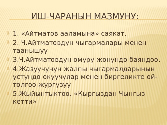 Иш-чаранын мазмуну: 1. «Айтматов ааламына» саякат. 2. Ч.Айтматовдун чыгармалары менен таанышуу 3.Ч.Айтматовдун омуру жонундо баяндоо. 4.Жазуучунун жалпы чыгармалдарынын устундо окуучулар менен биргеликте ой-толгоо жургузуу 5.Жыйынтыктоо. «Кыргыздан Чынгыз кетти» 