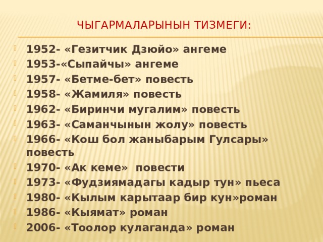Чыгармаларынын тизмеги:   1952- «Гезитчик Дзюйо» ангеме 1953-«Сыпайчы» ангеме 1957- «Бетме-бет» повесть 1958- «Жамиля» повесть 1962- «Биринчи мугалим» повесть 1963- «Саманчынын жолу» повесть 1966- «Кош бол жаныбарым Гулсары» повесть 1970- «Ак кеме» повести 1973- «Фудзиямадагы кадыр тун» пьеса 1980- «Кылым карытаар бир кун»роман 1986- «Кыямат» роман 2006- «Тоолор кулаганда» роман  