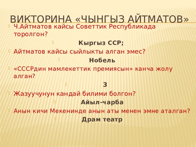 Викторина «Чынгыз айтматов» Ч.Айтматов кайсы Советтик Республикада торолгон? Кыргыз ССР; Айтматов кайсы сыйлыкты алган эмес?  Нобель «СССРдин мамлекеттик премиясын» канча жолу алган?  3 Жазуучунун кандай билими болгон? Айыл-чарба Анын кичи Мекенинде анын аты менен эмне аталган? Драм театр 
