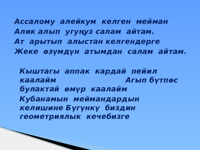 Ассалому алейкум келген мейман Алик алып угуңуз салам айтам. Ат арытып алыстан келгендерге Жеке өзүмдүн атымдан салам айтам.   Кыштагы аппак кардай пейил каалайм Агып бүтпөс булактай өмүр каалайм  Кубанамын меймандардын келишине Бүгүнкү биздин геометриялык кечебизге 