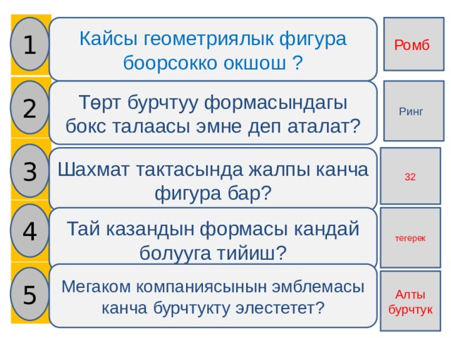    1 Ромб Кайсы геометриялык фигура боорсокко окшош ? 2 Төрт бурчтуу формасындагы бокс талаасы эмне деп аталат? Ринг 3 Шахмат тактасында жалпы канча фигура бар? 32 4 Тай казандын формасы кандай болууга тийиш? тегерек Мегаком компаниясынын эмблемасы канча бурчтукту элестетет? 5 Алты бурчтук 