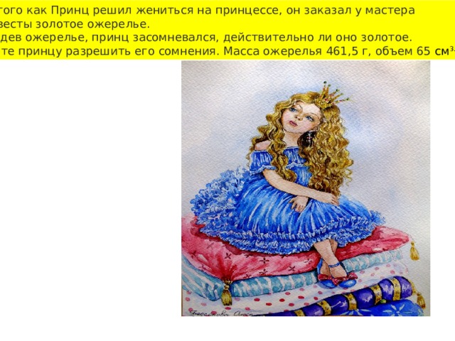 После того как Принц решил жениться на принцессе, он заказал у мастера  для невесты золотое ожерелье. Но, увидев ожерелье, принц засомневался, действительно ли оно золотое. Помогите принцу разрешить его сомнения. Масса ожерелья 461,5 г, объем 65  см 3. . 