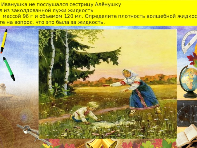 Братец Иванушка не послушался сестрицу Алёнушку И выпил из заколдованной лужи жидкость Массой массой 96 г и объемом 120 мл. Определите плотность волшебной жидкости. Ответьте на вопрос, что это была за жидкость. 