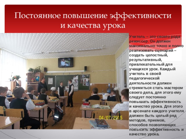 Постоянное повышение эффективности и качества урока Учитель – это своего рода режиссер. Он должен максимально точно и полно реализовать сценарий – создать целостный, результативный, привлекательный для учащихся урок. Каждый учитель в своей педагогической деятельности должен стремиться стать мастером своего дела, для этого ему следует постоянно повышать эффективность и качество урока. Для этого в арсенале каждого учителя должен быть целый ряд методов, приемов, способов позволяющих повысить эффективность и качество урока. 