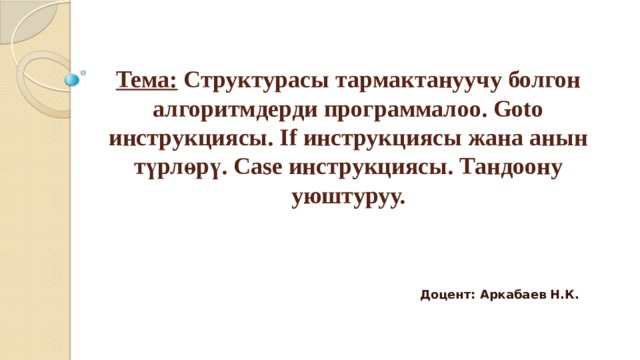 Тема: Структурасы тармактануучу болгон алгоритмдерди программалоо. Goto инструкциясы. If инструкциясы жана анын түрлөрү. Case инструкциясы. Тандоону уюштуруу. Доцент: Аркабаев Н.К. 