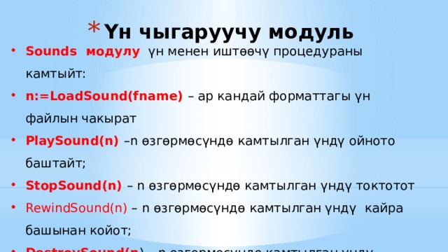 Үн чыгаруучу модуль Sounds модулу үн менен иштөөчү процедураны камтыйт: n:=LoadSound(fname) – ар кандай форматтагы үн файлын чакырат PlaySound(n) –n өзгөрмөсүндө камтылган үндү ойното баштайт; StopSound(n) – n өзгөрмөсүндө камтылган үндү токтотот RewindSound(n) – n өзгөрмөсүндө камтылган үндү кайра башынан койот; DestroySound(n ) – n өзгөрмөсүндө камтылган үндү эстен өчүрөт; SoundLength(n) – n өзгөрмөсүндө камтылган үндүн узундугун миллисекунда боюнча берет 