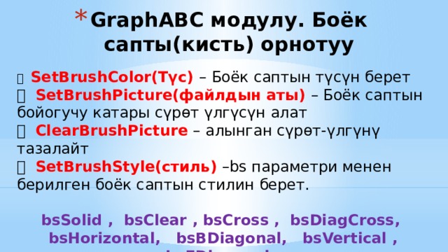GraphABC модулу. Боёк сапты(кисть) орнотуу  SetBrushColor(Түс) – Боёк саптын түсүн берет  SetBrushPicture(файлдын аты) – Боёк саптын бойогучу катары сүрөт үлгүсүн алат  ClearBrushPicture – алынган сүрөт-үлгүнү тазалайт  SetBrushStyle(стиль) –bs параметри менен берилген боёк саптын стилин берет. bsSolid , bsClear , bsCross , bsDiagCross, bsHorizontal, bsBDiagonal, bsVertical , bsFDiagonal , 