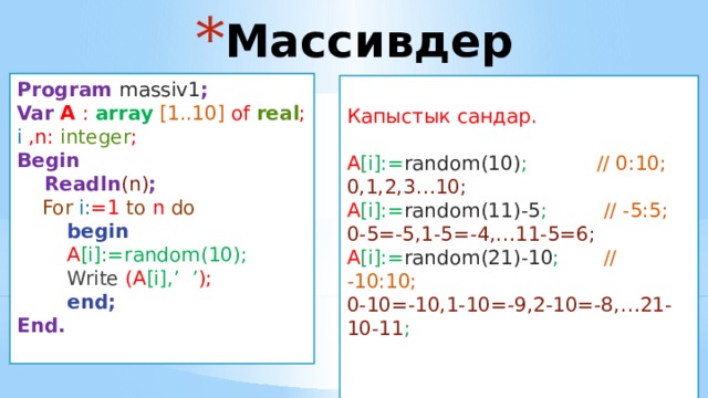 Массивдер Program massiv1 ; Var  A : array  [1..10] of real ; i ,n: integer ; Begin  Readln (n) ;  For  i: =1 to n do  begin  A [i]:=random(10);  Write (A [i],’ ’ );  end; End.  Капыстык сандар. A [i]:= random(10) ; // 0:10; 0,1,2,3…10; A [i]:= random(11)-5 ; // -5:5; 0-5=-5,1-5=-4,…11-5=6; A [i]:= random(21)-10 ; // -10:10; 0-10=-10,1-10=-9,2-10=-8,…21-10-11 ; Program massiv2 ; Var  A : array  [1..100] of real ; i ,n : integer ; Begin  Readln (n);  For  i: =1 to n do  Begin  readln (A [i] );  wr iteln (A [i] );  end; End. Program massiv1 ; Var  A : array  [1..10] of real ; i : integer ; Begin  For  i: =1 to 10 do  begin  Readln (A [i] );  Writeln (A [i] );  end; End. 