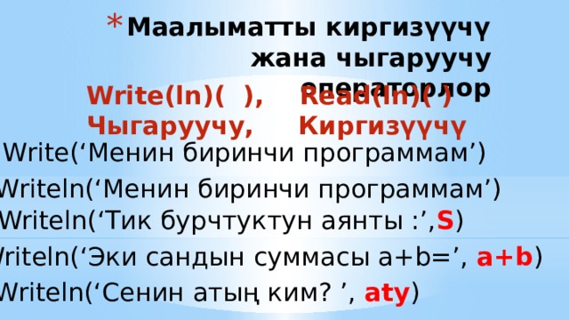 Маалыматты киргизүүчү жана чыгаруучу операторлор Write(ln)( ), Read(ln)( ) Чыгаруучу, Киргизүүчү Write(‘Менин биринчи программам’) Writeln(‘Менин биринчи программам’) Writeln(‘Тик бурчтуктун аянты :’, S ) Writeln(‘Эки сандын суммасы a+b=’, a+b ) Writeln(‘Сенин атың ким? ’, aty ) 