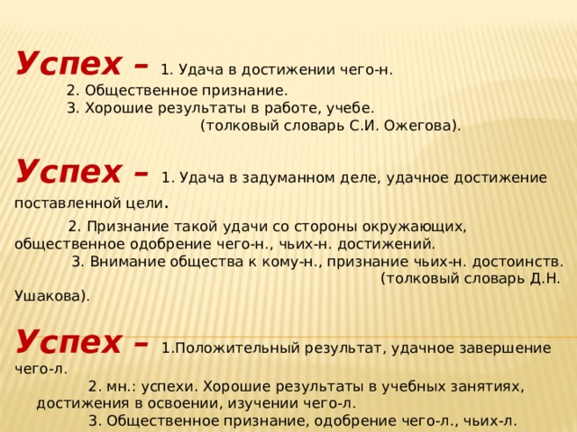 Успех –  1. Удача в достижении чего-н.   2. Общественное признание.   3. Хорошие результаты в работе, учебе.       (толковый словарь С.И. Ожегова). Успех – 1. Удача в задуманном деле, удачное достижение поставленной цели .   2. Признание такой удачи со стороны окружающих, общественное одобрение чего-н., чьих-н. достижений.   3. Внимание общества к кому-н., признание чьих-н. достоинств.    (толковый словарь Д.Н. Ушакова). Успех – 1.Положительный результат, удачное завершение чего-л.    2. мн.: успехи. Хорошие результаты в учебных занятиях, достижения в освоении, изучении чего-л.    3. Общественное признание, одобрение чего-л., чьих-л. достижений.        (толковый словарь С.А. Кузнецов). 