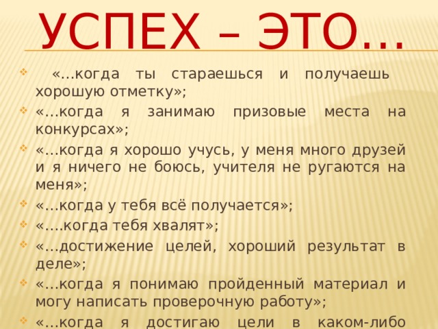Успех – это…  «…когда ты стараешься и получаешь хорошую отметку»; «…когда я занимаю призовые места на конкурсах»; «…когда я хорошо учусь, у меня много друзей и я ничего не боюсь, учителя не ругаются на меня»; «…когда у тебя всё получается»; «….когда тебя хвалят»; «…достижение целей, хороший результат в деле»; «…когда я понимаю пройденный материал и могу написать проверочную работу»; «…когда я достигаю цели в каком-либо направлении»; «…получать хорошие знания». 