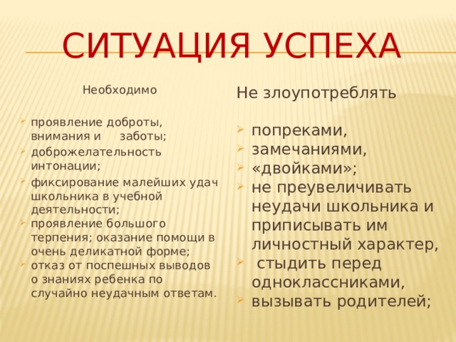 Ситуация Успеха Необходимо Не злоупотреблять проявление доброты, внимания и заботы; доброжелательность интонации; фиксирование малейших удач школьника в учебной деятельности; проявление большого терпения; оказание помощи в очень деликатной форме; отказ от поспешных выводов о знаниях ребенка по случайно неудачным ответам. попреками, замечаниями, «двойками»; не преувеличивать неудачи школьника и приписывать им личностный характер,  стыдить перед одноклассниками, вызывать родителей; 