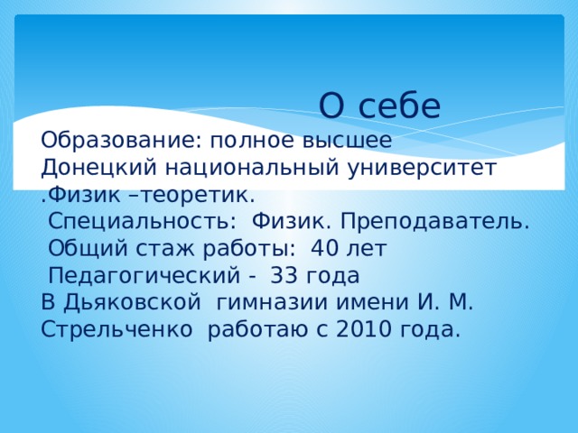  О себе  Образование: полное высшее  Донецкий национальный университет .Физик –теоретик.  Специальность: Физик. Преподаватель.  Общий стаж работы: 40 лет  Педагогический - 33 года  В Дьяковской гимназии имени И. М. Стрельченко работаю с 2010 года. 