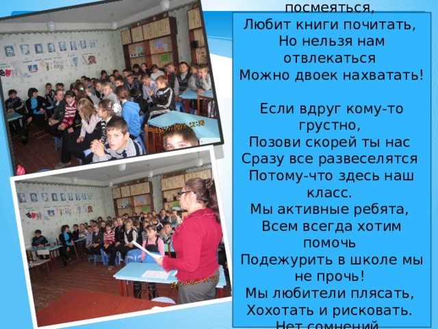 Наш класс  Класс, наш любит посмеяться,  Любит книги почитать,  Но нельзя нам отвлекаться  Можно двоек нахватать!  Если вдруг кому-то грустно,  Позови скорей ты нас  Сразу все развеселятся  Потому-что здесь наш класс.  Мы активные ребята,  Всем всегда хотим помочь  Подежурить в школе мы не прочь!  Мы любители плясать,  Хохотать и рисковать.  Нет сомнений,  Класс наш лучший  Потому-что очень дружный! 