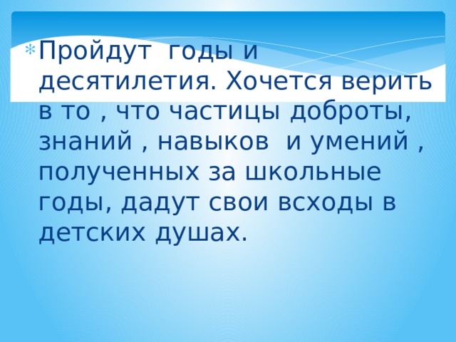 Пройдут годы и десятилетия. Хочется верить в то , что частицы доброты, знаний , навыков и умений , полученных за школьные годы, дадут свои всходы в детских душах. 