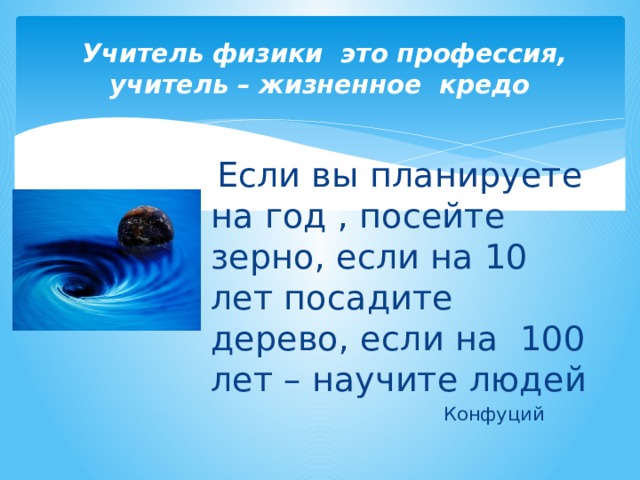   Учитель физики это профессия, учитель – жизненное кредо  Если вы планируете на год , посейте зерно, если на 10 лет посадите дерево, если на 100 лет – научите людей  Конфуций 
