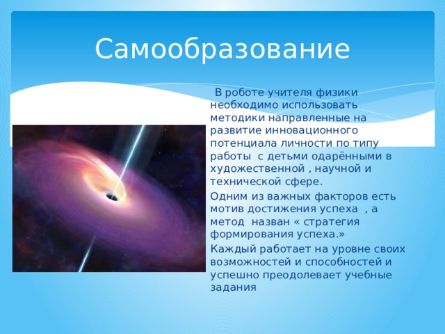 Самообразование  В роботе учителя физики необходимо использовать методики направленные на развитие инновационного потенциала личности по типу работы с детьми одарёнными в художественной , научной и технической сфере. Одним из важных факторов есть мотив достижения успеха , а метод назван « стратегия формирования успеха.» Каждый работает на уровне своих возможностей и способностей и успешно преодолевает учебные задания 